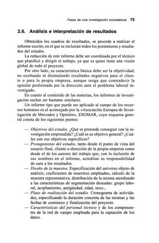 Fases de una investigación sociolaboral 75
2.6. Análisis e interpretación de resultados
Obtenidos los cuadros de resultados, se procede a realizar el
informe escrito, en el que se incluirán todos los pormenores y resulta-
dos del estudio.
La redacción de este informe debe ser coordinada por el técnico
que planificó y dirigió el trabajo, ya que es quien tiene una visión
global de todo el proyecto.
Por otro lado, su característica básica debe ser la objetividad,
no ocultando ni disimulando resultados negativos para el clien-
te o para la propia empresa, aunque tenga que contradecir la
opinión preformada por la dirección ante el problema laboral in-
vestigado.
En cuanto al contenido de las materias, los informes de investi-
gación suelen ser bastante similares.
Un informe tipo que puede ser aplicado al campo de los recur-
sos humanos es el aconsejado por la «Asociación Europea de Inves-
tigación de Mercados y Opinión», ESOMAR, cuyo esquema gene-
ral consta de los siguientes puntos:
— Objetivos del estudio. ¿Qué se pretende conseguir con la in-
vestigación emprendida? ¿Cuál es su objetivo general? ¿Cuá-
les son sus objetivos específicos?
— Protagonistas del estudio, tanto desde el punto de vista del
usuario final, cliente o dirección de la propia empresa como
desde el de los autores del trabajo que, con la inclusión de
sus nombres en el informe, acreditan su responsabilidad
de cara a los resultados.
— Diseño de la muestra. Especificación del universo objeto de
análisis, coeficientes de muestreo empleados, cálculo de la
muestra representativa, distribución de la misma atendiendo
a las características de segmentación deseadas: grupo labo-
ral, acoplamiento, antigüedad, edad, sexo...
— Plazo de realización del estudio. Cronograma de activida-
des, especificando la duración concreta de las mismas y las
fechas de comienzo y finalización del proyecto.
— Características del personal técnico y de los componen-
tes de la red de campo empleada para la captación de los
datos.
 