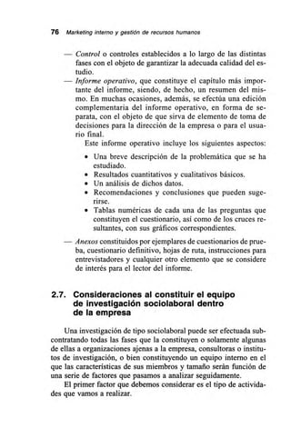 76 Marketing interno y gestión de recursos humanos
— Control o controles establecidos a lo largo de las distintas
fases con el objeto de garantizar la adecuada calidad del es-
tudio.
— Informe operativo, que constituye el capítulo más impor-
tante del informe, siendo, de hecho, un resumen del mis-
mo. En muchas ocasiones, además, se efectúa una edición
complementaria del informe operativo, en forma de se-
parata, con el objeto de que sirva de elemento de toma de
decisiones para la dirección de la empresa o para el usua-
rio final.
Este informe operativo incluye los siguientes aspectos:
• Una breve descripción de la problemática que se ha
estudiado.
• Resultados cuantitativos y cualitativos básicos.
• Un análisis de dichos datos.
• Recomendaciones y conclusiones que pueden suge-
rirse.
• Tablas numéricas de cada una de las preguntas que
constituyen el cuestionario, así como de los cruces re-
sultantes, con sus gráficos correspondientes.
Anexos constituidos por ejemplares de cuestionarios de prue-
ba, cuestionario definitivo, hojas de ruta, instrucciones para
entrevistadores y cualquier otro elemento que se considere
de interés para el lector del informe.
2.7. Consideraciones al constituir el equipo
de investigación sociolaboral dentro
de la empresa
Una investigación de tipo sociolaboral puede ser efectuada sub-
contratando todas las fases que la constituyen o solamente algunas
de ellas a organizaciones ajenas a la empresa, consultoras o institu-
tos de investigación, o bien constituyendo un equipo interno en el
que las características de sus miembros y tamaño serán función de
una serie de factores que pasamos a analizar seguidamente.
El primer factor que debemos considerar es el tipo de activida-
des que vamos a realizar.
 