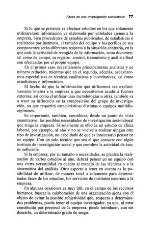 Fases de una investigación sociolaboral 77
Si lo que se pretende es efectuar estudios en los que solamente
utilizaremos información ya elaborada por entidades ajenas a la
empresa, bien procedentes de estudios publicados, de estadísticas o
realizados por institutos, el tamaño del equipo y los perfiles de sus
componentes serán diferentes respecto a la situación contraria, en la
que toda la actividad de recogida de la información, tanto documen-
tal como de campo, su registro, control, tratamiento y análisis final
son efectuados por el propio equipo.
En el primer caso necesitaremos principalmente analistas y en
número reducido, mientras que en el segundo, además, necesitare-
mos especialistas en técnicas cualitativas y cuantitativas, así como
estadísticos e informáticos.
El hecho de que la información que utilicemos sea exclusi-
vamente interna a la empresa o que necesitemos acudir a fuentes
externas, así como el utilizar unas metodologías u otras, también va
a tener su influencia en la composición del grupo de investiga-
ción, ya que requerirá características distintas o equipos multidis-
ciplinares.
Es importante, también, considerar, desde un punto de vista
cuantitativo, las posibles necesidades de investigación sociolaboral
que tenga la empresa. Si solamente se efectúa un estudio de clima
laboral, por ejemplo, al ario y no se vuelve a realizar ningún otro
tipo de investigación, no cabe duda de que es innecesario pensar en
un equipo. Con un solo técnico que sea el que contacte con algún
instituto de investigación social y que coordine la actividad de éste,
es suficiente.
Si la empresa, por su tamaño o necesidades, se plantea la reali-
zación de varios estudios al ario, deberá pensar en un equipo con
una cierta versatilidad en cuanto al manejo de las técnicas y a la
sistemática del análisis. Otro aspecto a tener en cuenta es la po-
sibilidad de utilizar, de manera total o solamente para determi-
nadas fases de los estudios, los servicios de institutos externos a la
empresa.
En algunas ocasiones es muy útil, en el campo de los recursos
humanos, buscar la colaboración de una organización ajena con el
objeto de evitar la posible subjetividad que, respecto a determina-
dos problemas, pueda tener el equipo investigador, ya que, al estar
constituido por personal de la empresa, puede introducir, aun sin
desearlo, un determinado grado de sesgo.
 