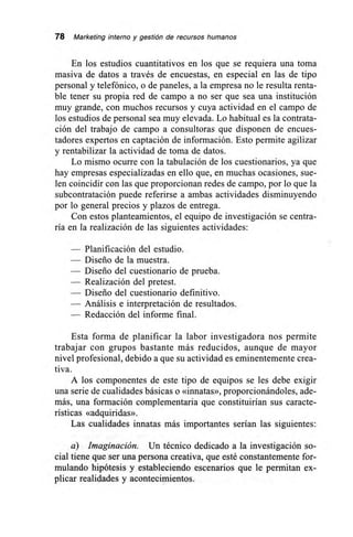78 Marketing interno y gestión de recursos humanos
En los estudios cuantitativos en los que se requiera una toma
masiva de datos a través de encuestas, en especial en las de tipo
personal y telefónico, o de paneles, a la empresa no le resulta renta-
ble tener su propia red de campo a no ser que sea una institución
muy grande, con muchos recursos y cuya actividad en el campo de
los estudios de personal sea muy elevada. Lo habitual es la contrata-
ción del trabajo de campo a consultoras que disponen de encues-
tadores expertos en captación de información. Esto permite agilizar
y rentabilizar la actividad de toma de datos.
Lo mismo ocurre con la tabulación de los cuestionarios, ya que
hay empresas especializadas en ello que, en muchas ocasiones, sue-
len coincidir con las que proporcionan redes de campo, por lo que la
subcontratación puede referirse a ambas actividades disminuyendo
por lo general precios y plazos de entrega.
Con estos planteamientos, el equipo de investigación se centra-
ría en la realización de las siguientes actividades:
— Planificación del estudio.
— Diseño de la muestra.
— Diseño del cuestionario de prueba.
— Realización del pretest.
— Diseño del cuestionario definitivo.
-- Análisis e interpretación de resultados.
— Redacción del informe final.
Esta forma de planificar la labor investigadora nos permite
trabajar con grupos bastante más reducidos, aunque de mayor
nivel profesional, debido a que su actividad es eminentemente crea-
tiva.
A los componentes de este tipo de equipos se les debe exigir
una serie de cualidades básicas o «innatas», proporcionándoles, ade-
más, una formación complementaria que constituirían sus caracte-
rísticas «adquiridas».
Las cualidades innatas más importantes serían las siguientes:
a) Imaginación. Un técnico dedicado a la investigación so-
cial tiene que ser una persona creativa, que esté constantemente for-
mulando hipótesis y estableciendo escenarios que le permitan ex-
plicar realidades y acontecimientos.
 