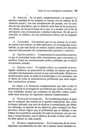 Fases de una investigación sociolaboral 79
b) Intuición. Es, en parte, complementaria a la anterior. La
práctica totalidad de los estudios se inician con un análisis de la
situación actual y con una consideración del pasado; son los estu-
dios de tipo descriptivo, que se utilizan como base de las proyeccio-
nes futuras, de las previsiones de lo que va a suceder con el fin de
anticiparse a las circunstancias y plantear soluciones. De ahí que la
intuición, el «olfato», sea una característica básica del investigador
social.
c) Curiosidad. Una persona que no sea curiosa, en el senti-
do positivo del término, no debe dedicarse a la investigación socio-
laboral, ya que toda faceta de análisis implica interés por descubrir
aspectos desconocidos del comportamiento personal y colectivo.
d) Espíritu analítico. Complementa la característica anterior,
ya que la curiosidad innata debe sistematizarse para convertirse en
analítica. Están tan correlacionadas ambas cualidades que es dificil
encontrarlas aisladas.
e) Espíritu crítico. El espíritu crítico va a permitir al inves-
tigador establecer un autocontrol de calidad, de manera que nunca
considere absolutamente correcto lo que está realizando. Deberá sis-
temáticamente poner en duda las metodologías y los resultados, con
el objeto de evitar la autosuficiencia profesional que suele engen-
drar conclusiones erróneas.
En cuanto a la formación complementaria que debe recibir el
profesional de la investigación sociolaboral que cuente, de base, con
esas cualidades innatas que acabamos de describir, estaría consti-
tuida entre otras por las siguientes materias fundamentales:
a) Técnicas de investigación. En el marketing interno, al igual
que en cualquier otra materia de la gestión empresarial, hay, como
ya hemos indicado, una serie de técnicas o metodologías que deben
ser utilizadas, en función de los objetivos, para conseguir los fines
previstos. Perece lógico que el profesional que se dedique a este
trabajo sea un perfecto conocedor de todas las técnicas, con sus ven-
tajas e inconvenientes, con el objetivo de poder evaluar cuál o cuá-
les debe aplicar en cada ocasión.
b) Técnicas complementarias. En el transcurso de las inves-
tigaciones sociolaborales no sólo van a tratarse temas limitados es-
 