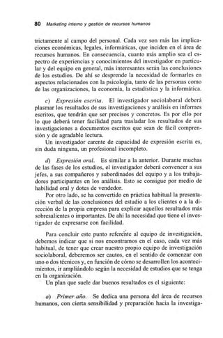 80 Marketing interno y gestión de recursos humanos
trictamente al campo del personal. Cada vez son más las implica-
ciones económicas, legales, informáticas, que inciden en el área de
recursos humanos. En consecuencia, cuanto más amplio sea el es-
pectro de experiencias y conocimientos del investigador en particu-
lar y del equipo en general, más interesantes serán las conclusiones
de los estudios. De ahí se desprende la necesidad de formarles en
aspectos relacionados con la psicología, tanto de las personas como
de las organizaciones, la economía, la estadística y la informática.
c) Expresión escrita. El investigador sociolaboral deberá
plasmar los resultados de sus investigaciones y análisis en informes
escritos, que tendrán que ser precisos y concretos. Es por ello por
lo que deberá tener facilidad para trasladar los resultados de sus
investigaciones a documentos escritos que sean de fácil compren-
sión y de agradable lectura.
Un investigador carente de capacidad de expresión escrita es,
sin duda ninguna, un profesional incompleto.
d) Expresión oral. Es similar a la anterior. Durante muchas
de las fases de los estudios, el investigador deberá convencer a sus
jefes, a sus compañeros y subordinados del equipo y a los trabaja-
dores participantes en los análisis. Esto se consigue por medio de
habilidad oral y dotes de vendedor.
Por otro lado, se ha convertido en práctica habitual la presenta-
ción verbal de las conclusiones del estudio a los clientes o a la di-
rección de la propia empresa para explicar aquellos resultados más
sobresalientes o importantes. De ahí la necesidad que tiene el inves-
tigador de expresarse con facilidad.
Para concluir este punto refere'n'te al equipo de investigación,
debemos indicar que si nos encontramos en el caso, cada vez más
habitual, de tener que crear nuestro propio equipo de investigación
sociolaboral, deberemos ser cautos, en el sentido de comenzar con
uno o dos técnicos y, en función de cómo se desarrollen los aconteci-
mientos, ir ampliándolo según la necesidad de estudios que se tenga
en la organización.
Un plan que suele dar buenos resultados es el siguiente:
a) Primer año. Se dedica una persona del área de recursos
humanos, con cierta sensibilidad y preparación hacia la investiga-
 