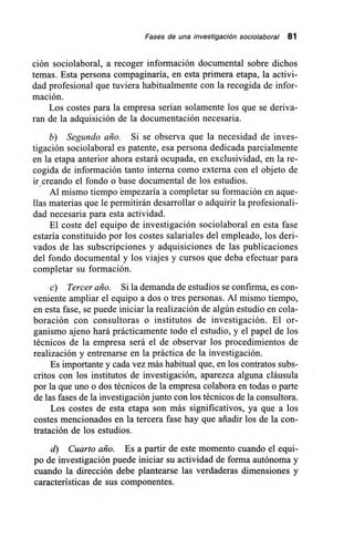 Fases de una investigación sociolaboral 81
ción sociolaboral, a recoger información documental sobre dichos
temas. Esta persona compaginaría, en esta primera etapa, la activi-
dad profesional que tuviera habitualmente con la recogida de infor-
mación.
Los costes para la empresa serían solamente los que se deriva-
ran de la adquisición de la documentación necesaria.
b) Segundo año. Si se observa que la necesidad de inves-
tigación sociolaboral es patente, esa persona dedicada parcialmente
en la etapa anterior ahora estará ocupada, en exclusividad, en la re-
cogida de información tanto interna como externa con el objeto de
ir creando el fondo o base documental de los estudios.
Al mismo tiempo empezaría a completar su formación en aque-
llas materias que le permitirán desarrollar o adquirir la profesionali-
dad necesaria para esta actividad.
El coste del equipo de investigación sociolaboral en esta fase
estaría constituido por los costes salariales del empleado, los deri-
vados de las subscripciones y adquisiciones de las publicaciones
del fondo documental y los viajes y cursos que deba efectuar para
completar su formación.
c) Tercer año. Si la demanda de estudios se confirma, es con-
veniente ampliar el equipo a dos o tres personas. Al mismo tiempo,
en esta fase, se puede iniciar la realización de algún estudio en cola-
boración con consultoras o institutos de investigación. El or-
ganismo ajeno hará prácticamente todo el estudio, y el papel de los
técnicos de la empresa será el de observar los procedimientos de
realización y entrenarse en la práctica de la investigación.
Es importante y cada vez más habitual que, en los contratos subs-
critos con los institutos de investigación, aparezca alguna cláusula
por la que uno o dos técnicos de la empresa colabora en todas o parte
de las fases de la investigación junto con los técnicos de la consultora.
Los costes de esta etapa son más significativos, ya que a los
costes mencionados en la tercera fase hay que añadir los de la con-
tratación de los estudios.
d) Cuarto año. Es a partir de este momento cuando el equi-
po de investigación puede iniciar su actividad de forma autónoma y
cuando la dirección debe plantearse las verdaderas dimensiones y
características de sus componentes.
 