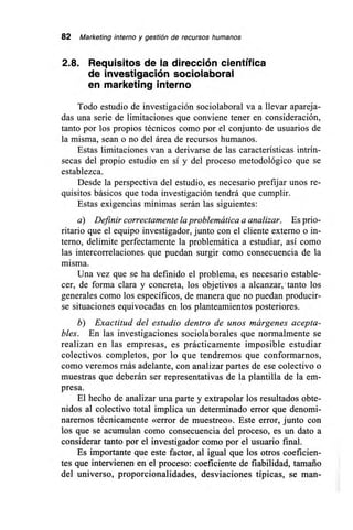 82 Marketing interno y gestión de recursos humanos
2.8. Requisitos de la dirección científica
de investigación sociolaboral
en marketing interno
Todo estudio de investigación sociolaboral va a llevar apareja-
das una serie de limitaciones que conviene tener en consideración,
tanto por los propios técnicos como por el conjunto de usuarios de
la misma, sean o no del área de recursos humanos.
Estas limitaciones van a derivarse de las características intrín-
secas del propio estudio en sí y del proceso metodológico que se
establezca.
Desde la perspectiva del estudio, es necesario prefijar unos re-
quisitos básicos que toda investigación tendrá que cumplir.
Estas exigencias mínimas serán las siguientes:
a) Definir correctamente la problemática a analizar. Es prio-
ritario que el equipo investigador, junto con el cliente externo o in-
terno, delimite perfectamente la problemática a estudiar, así como
las intercorrelaciones que puedan surgir como consecuencia de la
misma.
Una vez que se ha definido el problema, es necesario estable-
cer, de forma clara y concreta, los objetivos a alcanzar, tanto los
generales como los específicos, de manera que no puedan producir-
se situaciones equivocadas en los planteamientos posteriores.
b) Exactitud del estudio dentro de unos márgenes acepta-
bles. En las investigaciones sociolaborales que normalmente se
realizan en las empresas, es prácticamente imposible estudiar
colectivos completos, por lo que tendremos que conformarnos,
como veremos más adelante, con analizar partes de ese colectivo o
muestras que deberán ser representativas de la plantilla de la em-
presa.
El hecho de analizar una parte y extrapolar los resultados obte-
nidos al colectivo total implica un determinado error que denomi-
naremos técnicamente «error de muestreo». Este error, junto con
los que se acumulan como consecuencia del proceso, es un dato a
considerar tanto por el investigador como por el usuario final.
Es importante que este factor, al igual que los otros coeficien-
tes que intervienen en el proceso: coeficiente de fiabilidad, tamaño
del universo, proporcionalidades, desviaciones típicas, se man-
 