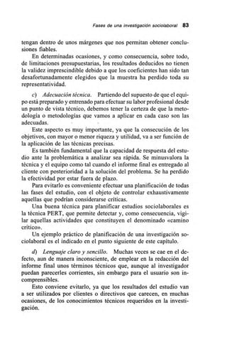 Fases de una investigación sociolaboral 83
tengan dentro de unos márgenes que nos permitan obtener conclu-
siones fiables.
En determinadas ocasiones, y como consecuencia, sobre todo,
de limitaciones presupuestarias, los resultados deducidos no tienen
la validez imprescindible debido a que los coeficientes han sido tan
desafortunadamente elegidos que la muestra ha perdido toda su
representatividad.
e) Adecuación técnica. Partiendo del supuesto de que el equi-
po está preparado y entrenado para efectuar su labor profesional desde
un punto de vista técnico, debemos tener la certeza de que la meto-
dología o metodologías que vamos a aplicar en cada caso son las
adecuadas.
Este aspecto es muy importante, ya que la consecución de los
objetivos, con mayor o menor riqueza y utilidad, va a ser función de
la aplicación de las técnicas precisas.
Es también fundamental que la capacidad de respuesta del estu-
dio ante la problemática a analizar sea rápida. Se minusvalora la
técnica y el equipo como tal cuando el informe final es entregado al
cliente con posterioridad a la solución del problema. Se ha perdido
la efectividad por estar fuera de plazo.
Para evitarlo es conveniente efectuar una planificación de todas
las fases del estudio, con el objeto de controlar exhaustivamente
aquellas que podrían considerarse críticas.
Una buena técnica para planificar estudios sociolaborales es
la técnica PERT, que permite detectar y, como consecuencia, vigi-
lar aquellas actividades que constituyen el denominado «camino
crítico».
Un ejemplo práctico de planificación de una investigación so-
ciolaboral es el indicado en el punto siguiente de este capítulo.
d) Lenguaje claro y sencillo. Muchas veces se cae en el de-
fecto, aun de manera inconsciente, de emplear en la redacción del
informe final unos términos técnicos que, aunque al investigador
puedan parecerles corrientes, sin embargo para el usuario son in-
comprensibles.
Esto conviene evitarlo, ya que los resultados del estudio van
a ser utilizados por clientes o directivos que carecen, en muchas
ocasiones, de los conocimientos técnicos requeridos en la investi-
gación.
 