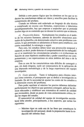 84 Marketing interno y gestión de recursos humanos
Debido a esto parece lógico que los términos en los que se re-
dacten las conclusiones deban ser claros y sencillos para facilitar la
comprensión del profano.
Cuando un informe está redactado en lenguaje de alta técnica
o complicado en exceso con fórmulas, expresiones o laberintos
pseudogramaticales, hay que empezar a sospechar que se pretende
ocultar algo en su contenido que no desean los autores que se detecte.
e) Proyección futura. Normalmente los estudios en el ámbi-
to de los recursos humanos, además de describir situaciones pun-
tuales de la plantilla o de determinado colectivo ante problemas con-
cretos, lo que pretenden es adelantarse al futuro para establecer, con
cierta comodidad, la estrategia a seguir.
Para esto, los estudios deben tener una proyección temporal y
espacial, es decir, poder detectar el comportamiento de los trabajado-
res si se mantienen las circunstancias actuales o si evolucionan en
función de unas hipótesis establecidas y poder cuantificar ese com-
portamiento y sus repercusiones en otros ámbitos del área o de la
empresa.
Ésta es una de las características más difíciles de conseguir y
que, sin duda ninguna, suele ser consecuencia de la aplicación de
una depurada metodología y de la larga experiencia del equipo
investigador.
f) Coste ajustado. Tanto si trabajamos para clientes inter-
nos como externos, el presupuesto que se dedica a investigación es
limitado. De ahí la necesidad de ajustar los costes de los estudios a
la dimensión exacta del problema.
Para poder aquilatar al máximo los precios debemos delimitar
perfectamente los objetivos que queremos conseguir, aplicar las téc-
nicas adecuadas y establecer una sistemática de control de calidad
que reconsidere, desde un punto de vista eminentemente crítico, to-
das las etapas del estudio.
El autocontrol de calidad del equipo de investigación sociola-
boral debe atender, principalmente, a tres aspectos, que serían los
siguientes:
Máximo rigor en cada una de las fases que constituyen la
investigación del personal, desde la preparación hasta la re-
dacción del informe final.
 