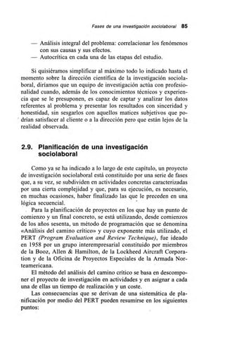 Fases de una investigación sociolaboral 85
Análisis integral del problema: correlacionar los fenómenos
con sus causas y sus efectos.
Autocrítica en cada una de las etapas del estudio.
Si quisiéramos simplificar al máximo todo lo indicado hasta el
momento sobre la dirección científica de la investigación sociola-
boral, diríamos que un equipo de investigación actúa con profesio-
nalidad cuando, además de los conocimientos técnicos y experien-
cia que se le presuponen, es capaz de captar y analizar los datos
referentes al problema y presentar los resultados con sinceridad y
honestidad, sin sesgarlos con aquellos matices subjetivos que po-
drían satisfacer al cliente o a la dirección pero que están lejos de la
realidad observada.
2.9. Planificación de una investigación
sociolaboral
Como ya se ha indicado a lo largo de este capítulo, un proyecto
de investigación sociolaboral está constituido por una serie de fases
que, a su vez, se subdividen en actividades concretas caracterizadas
por una cierta complejidad y que, para su ejecución, es necesario,
en muchas ocasiones, haber finalizado las que le preceden en una
lógica secuencial.
Para la planificación de proyectos en los que hay un punto de
comienzo y un final concreto, se está utilizando, desde comienzos
de los arios sesenta, un método de programación que se denomina
«Análisis del camino crítico» y cuyo exponente más utilizado, el
PERT (Program Evaluation and Review Technique), fue ideado
en 1958 por un grupo interempresarial constituido por miembros
de la Booz, Allen & Hamilton, de la Lockheed Aircraft Corpora-
tion y de la Oficina de Proyectos Especiales de la Armada Nor-
teamericana.
El método del análisis del camino crítico se basa en descompo-
ner el proyecto de investigación en actividades y en asignar a cada
una de ellas un tiempo de realización y un coste.
Las consecuencias que se derivan de una sistemática de pla-
nificación por medio del PERT pueden resumirse en los siguientes
puntos:
 