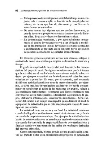 86 Marketing interno y gestión de recursos humanos
— Todo proyecto de investigación sociolaboral implica un con-
junto, más o menos amplio en función de la complejidad del
mismo, de tareas que han de efectuarse y coordinarse de
acuerdo con su naturaleza.
— De estas tareas hay algunas que no pueden demorarse, ya
que de hacerlo el proyecto se retrasaría tanto como lo hicie-
ran ellas. Estas actividades se denominan críticas.
— En determinadas ocasiones, y por acontecimientos inespe-
rados, el equipo investigador se va a ver obligado a modifi-
car la programación inicial, revisando los plazos acordados
y encareciendo el proyecto en su conjunto por la aplicación
de recursos económicos de carácter extraordinario.
En términos generales podemos definir una «tarea», «etapa» o
«actividad» como una acción que implica utilización de recursos y
tiempo.
El grado de amplitud de la actividad será función de las caracte-
rísticas del proyecto en sí. En algunas ocasiones nos puede interesar
que la actividad sea el resultado de la suma de una serie de subactivi-
dades, por ejemplo: «constituir un fondo documental sobre las carac-
terísticas de la plantilla». En otras, por el contrario, será necesario
dividir una actividad amplia en otras de menor dimensión: por ejem-
plo, la tarea «realizar investigación cualitativa» se puede descom-
poner en «establecer el guión de las reuniones de grupo», «elegir a
los empleados participantes», «contactar con dichos empleados para
convencerles de su participación», «desarrollar las reuniones de gru-
po», «tabular la información», «analizar los resultados»... Será el di-
rector del estudio o el equipo investigador quien decidirá el nivel de
agregación de actividades que es más adecuado para el caso de inves-
tigación que se trate.
La actividad tiene un inicio y un final. La actividad comienza
cuando ha llegado a su término un acontecimiento anterior y finali-
za cuando la propia tarea concluye. Por ejemplo, la actividad «tabu-
lación de cuestionarios» en un estudio por medio de encuesta se ini-
cia cuando ha concluido la etapa «codificación de cuestionarios» y
finaliza cuando se han obtenido las tablas de resultados derivados
del proceso tabulador.
Como consecuencia, el paso previo de una planificación a tra-
vés del método PERT es la subdivisión del proyecto en actividades
 