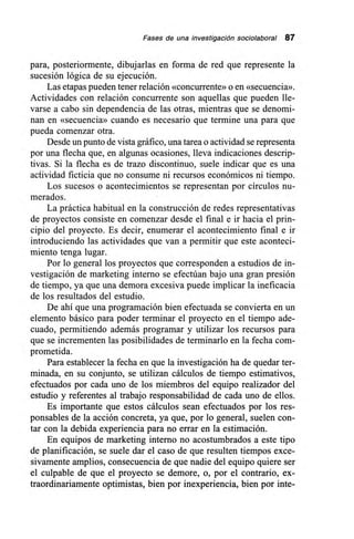 Fases de una investigación sociolaboral 87
para, posteriormente, dibujarlas en forma de red que represente la
sucesión lógica de su ejecución.
Las etapas pueden tener relación «concurrente» o en «secuencia».
Actividades con relación concurrente son aquellas que pueden lle-
varse a cabo sin dependencia de las otras, mientras que se denomi-
nan en «secuencia» cuando es necesario que termine una para que
pueda comenzar otra.
Desde un punto de vista gráfico, una tarea o actividad se representa
por una flecha que, en algunas ocasiones, lleva indicaciones descrip-
tivas. Si la flecha es de trazo discontinuo, suele indicar que es una
actividad ficticia que no consume ni recursos económicos ni tiempo.
Los sucesos o acontecimientos se representan por círculos nu-
merados.
La práctica habitual en la construcción de redes representativas
de proyectos consiste en comenzar desde el final e ir hacia el prin-
cipio del proyecto. Es decir, enumerar el acontecimiento final e ir
introduciendo las actividades que van a permitir que este aconteci-
miento tenga lugar.
Por lo general los proyectos que corresponden a estudios de in-
vestigación de marketing interno se efectúan bajo una gran presión
de tiempo, ya que una demora excesiva puede implicar la ineficacia
de los resultados del estudio.
De ahí que una programación bien efectuada se convierta en un
elemento básico para poder terminar el proyecto en el tiempo ade-
cuado, permitiendo además programar y utilizar los recursos para
que se incrementen las posibilidades de terminarlo en la fecha com-
prometida.
Para establecer la fecha en que la investigación ha de quedar ter-
minada, en su conjunto, se utilizan cálculos de tiempo estimativos,
efectuados por cada uno de los miembros del equipo realizador del
estudio y referentes al trabajo responsabilidad de cada uno de ellos.
Es importante que estos cálculos sean efectuados por los res-
ponsables de la acción concreta, ya que, por lo general, suelen con-
tar con la debida experiencia para no errar en la estimación.
En equipos de marketing interno no acostumbrados a este tipo
de planificación, se suele dar el caso de que resulten tiempos exce-
sivamente amplios, consecuencia de que nadie del equipo quiere ser
el culpable de que el proyecto se demore, o, por el contrario, ex-
traordinariamente optimistas, bien por inexperiencia, bien por inte-
 