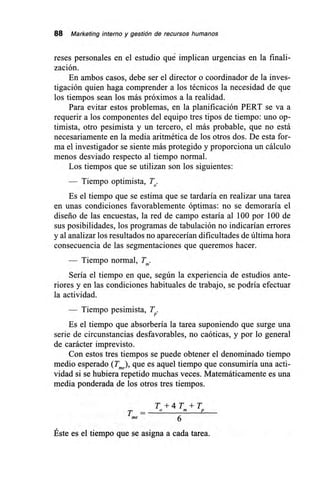 88 Marketing interno y gestión de recursos humanos
reses personales en el estudio qué implican urgencias en la finali-
zación.
En ambos casos, debe ser el director o coordinador de la inves-
tigación quien haga comprender a los técnicos la necesidad de que
los tiempos sean los más próximos a la realidad.
Para evitar estos problemas, en la planificación PERT se va a
requerir a los componentes del equipo tres tipos de tiempo: uno op-
timista, otro pesimista y un tercero, el más probable, que no está
necesariamente en la media aritmética de los otros dos. De esta for-
ma el investigador se siente más protegido y proporciona un cálculo
menos desviado respecto al tiempo normal.
Los tiempos que se utilizan son los siguientes:
— Tiempo optimista, To.
Es el tiempo que se estima que se tardaría en realizar una tarea
en unas condiciones favorablemente óptimas: no se demoraría el
diseño de las encuestas, la red de campo estaría al 100 por 100 de
sus posibilidades, los programas de tabulación no indicarían errores
y al analizar los resultados no aparecerían dificultades de última hora
consecuencia de las segmentaciones que queremos hacer.
Tiempo normal, T.
Sería el tiempo en que, según la experiencia de estudios ante-
riores y en las condiciones habituales de trabajo, se podría efectuar
la actividad.
— Tiempo pesimista, T.
Es el tiempo que absorbería la tarea suponiendo que surge una
serie de circunstancias desfavorables, no caóticas, y por lo general
de carácter imprevisto.
Con estos tres tiempos se puede obtener el denominado tiempo
medio esperado (Tme) que es aquel tiempo que consumiría una acti-
vidad si se hubiera repetido muchas veces. Matemáticamente es una
media ponderada de los otros tres tiempos.
T + 4 T +T
T — °
6me
Éste es el tiempo que se asigna a cada tarea.
 