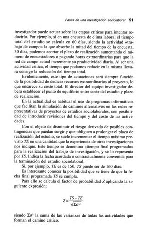 Fases de una investigación sociolaboral 91
investigador puede actuar sobre las etapas críticas para intentar re-
ducirlo. Por ejemplo, si en una encuesta de clima laboral el tiempo
total del estudio se calcula en 60 días, siendo la actividad «tra-
bajo de campo» la que absorbe la mitad del tiempo de la encuesta,
30 días, podemos acortar el plazo de realización aumentando el nú-
mero de encuestadores o pagando horas extraordinarias para que la
red de campo actual incremente su productividad diaria. Al ser una
actividad crítica, el tiempo que podamos reducir en la misma lleva-
rá consigo la reducción del tiempo total.
Evidentemente, este tipo de actuaciones será siempre función
de la posibilidad de dedicar recursos extraordinarios al proyecto, lo
que encarece su coste total. El director del equipo investigador de-
berá establecer el punto de equilibrio entre coste del estudio y plazo
de realización.
En la actualidad es habitual el uso de programas informáticos
que facilitan la simulación de caminos alternativos en las redes re-
presentativas de proyectos de estudios sociolaborales, con posibili-
dad de introducir revisiones del tiempo y del coste de las activi-
dades.
Con el objeto de disminuir el riesgo derivado de posibles con-
tingencias que puedan surgir y que obliguen a prolongar el plazo de
realización del estudio, se suele incrementar el tiempo máximo pre-
visto TE en una cantidad que la experiencia de otras investigaciones
nos indique. Este tiempo se denomina «tiempo final programado»
para la realización del trabajo de investigación, y se lo representa
por TS. Indica la fecha acordada o contractualmente convenida para
la terminación del estudio sociolaboral.
Si, por ejemplo, TE es de 150, TS puede ser de 160 días.
Es interesante conocer la posibilidad que se tiene de que la fe-
cha final programada TS se cumpla.
Para ello se calcula el factor de probabilidad Z aplicando la si-
guiente expresión:
TS —TE
z=
siendo 10-2 la suma de las varianzas de todas las actividades que
forman el camino crítico.
 