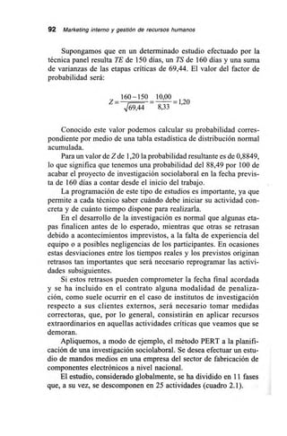 92 Marketing interno y gestión de recursos humanos
Supongamos que en un determinado estudio efectuado por la
técnica panel resulta TE de 150 días, un TS de 160 días y una suma
de varianzas de las etapas críticas de 69,44. El valor del factor de
probabilidad será:
Z =_
160-150 10 00
-= =120
V69,44 8,33 '
Conocido este valor podemos calcular su probabilidad corres-
pondiente por medio de una tabla estadística de distribución normal
acumulada.
Para un valor de Z de 1,20 la probabilidad resultante es de 0,8849,
lo que significa que tenemos una probabilidad del 88,49 por 100 de
acabar el proyecto de investigación sociolaboral en la fecha previs-
ta de 160 días a contar desde el inicio del trabajo.
La programación de este tipo de estudios es importante, ya que
permite a cada técnico saber cuándo debe iniciar su actividad con-
creta y de cuánto tiempo dispone para realizarla.
En el desarrollo de la investigación es normal que algunas eta-
pas finalicen antes de lo esperado, mientras que otras se retrasan
debido a acontecimientos imprevistos, a la falta de experiencia del
equipo o a posibles negligencias de los participantes. En ocasiones
estas desviaciones entre los tiempos reales y los previstos originan
retrasos tan importantes que será necesario reprogramar las activi-
dades subsiguientes.
Si estos retrasos pueden comprometer la fecha final acordada
y se ha incluido en el contrato alguna modalidad de penaliza-
ción, como suele ocurrir en el caso de institutos de investigación
respecto a sus clientes externos, .será necesario tomar medidas
correctoras, que, por lo general, consistirán en aplicar recursos
extraordinarios en aquellas actividades críticas que veamos que se
demoran.
Apliquemos, a modo de ejemplo, el método PERT a la planifi-
cación de una investigación sociolaboral. Se desea efectuar un estu-
dio de mandos medios en una empresa del sector de fabricación de
componentes electrónicos a nivel nacional.
El estudio, considerado globalmente, se ha dividido en 11 fases
que, a su vez, se descomponen en 25 actividades (cuadro 2.1).
 