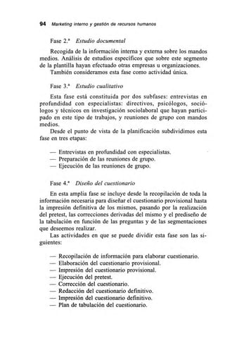 94 Marketing interno y gestión de recursos humanos
Fase 2.' Estudio documental
Recogida de la información interna y externa sobre los mandos
medios. Análisis de estudios específicos que sobre este segmento
de la plantilla hayan efectuado otras empresas u organizaciones.
También consideramos esta fase como actividad única.
Fase 3.' Estudio cualitativo
Esta fase está constituida por dos subfases: entrevistas en
profundidad con especialistas: directivos, psicólogos, soció-
logos y técnicos en investigación sociolaboral que hayan partici-
pado en este tipo de trabajos, y reuniones de grupo con mandos
medios.
Desde el punto de vista de la planificación subdividimos esta
fase en tres etapas:
— Entrevistas en profundidad con especialistas.
— Preparación de las reuniones de grupo.
— Ejecución de las reuniones de grupo.
Fase 4.a Diseño del cuestionario
En esta amplia fase se incluye desde la recopilación de toda la
información necesaria para diseñar el cuestionario provisional hasta
la impresión definitiva de los mismos, pasando por la realización
del pretest, las correcciones derivadas del mismo y el prediseño de
la tabulación en función de las preguntas y de las segmentaciones
que deseemos realizar.
Las actividades en que se puede dividir esta fase son las si-
guientes:
— Recopilación de información para elaborar cuestionario.
— Elaboración del cuestionario provisional.
— Impresión del cuestionario provisional.
— Ejecución del pretest.
— Corrección del cuestionario.
— Redacción del cuestionario definitivo.
— Impresión del cuestionario definitivo.
— Plan de tabulación del cuestionario.
 