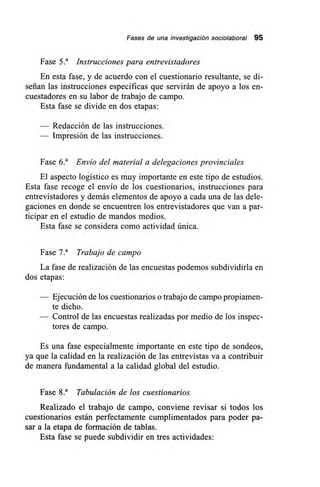 Fases de una investigación sociolaboral 95
Fase 5.' Instrucciones para entrevistadores
En esta fase, y de acuerdo con el cuestionario resultante, se di-
señan las instrucciones específicas que servirán de apoyo a los en-
cuestadores en su labor de trabajo de campo.
Esta fase se divide en dos etapas:
Redacción de las instrucciones.
Impresión de las instrucciones.
Fase 6.' Envío del material a delegaciones provinciales
El aspecto logístico es muy importante en este tipo de estudios.
Esta fase recoge el envío de los cuestionarios, instrucciones para
entrevistadores y demás elementos de apoyo a cada una de las dele-
gaciones en donde se encuentren los entrevistadores que van a par-
ticipar en el estudio de mandos medios.
Esta fase se considera como actividad única.
Fase 7.' Trabajo de campo
La fase de realización de las encuestas podemos subdividirla en
dos etapas:
— Ejecución de los cuestionarios o trabajo de campo propiamen-
te dicho.
— Control de las encuestas realizadas por medio de los inspec-
tores de campo.
Es una fase especialmente importante en este tipo de sondeos,
ya que la calidad en la realización de las entrevistas va a contribuir
de manera fundamental a la calidad global del estudio.
Fase 8.' Tabulación de los cuestionarios
Realizado el trabajo de campo, conviene revisar si todos los
cuestionarios están perfectamente cumplimentados para poder pa-
sar a la etapa de formación de tablas.
Esta fase se puede subdividir en tres actividades:
 