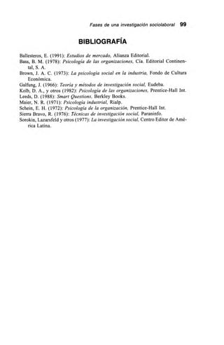Fases de una investigación sociolaboral 99
BIBLIOGRAFÍA
Ballesteros, E. (1991): Estudios de mercado, Alianza Editorial.
Bass, B. M. (1978): Psicología de las organizaciones, Cía. Editorial Continen-
tal, S. A.
Brown, J. A. C. (1973): La psicología social en la industria, Fondo de Cultura
Económica.
Galfung, J. (1966): Teoría y métodos de investigación social, Eudeba.
Kolb, D. A., y otros (1982): Psicología de las organizaciones, Prentice-Hall Int.
Leeds, D. (1988): Smart Questions, Berkley Books.
Maier, N. R. (1971): Psicología industrial, Rialp.
Scheín, E. H. (1972): Psicología de la organización, Prentice-Hall Int.
Sierra Bravo, R. (1976): Técnicas de investigación social, Paraninfo.
Sorokin, Lazarsfeld y otros (1977): La investigación social, Centro Editor de Amé-
rica Latina.
 