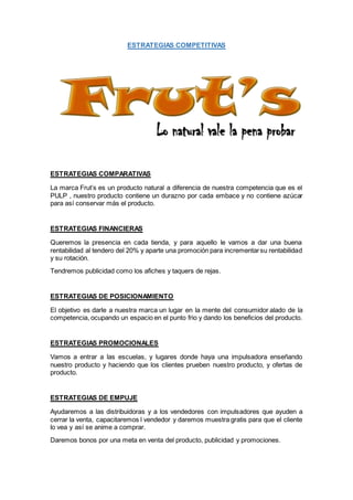 ESTRATEGIAS COMPETITIVAS
ESTRATEGIAS COMPARATIVAS
La marca Frut’s es un producto natural a diferencia de nuestra competencia que es el
PULP , nuestro producto contiene un durazno por cada embace y no contiene azúcar
para así conservar más el producto.
ESTRATEGIAS FINANCIERAS
Queremos la presencia en cada tienda, y para aquello le vamos a dar una buena
rentabilidad al tendero del 20% y aparte una promoción para incrementarsu rentabilidad
y su rotación.
Tendremos publicidad como los afiches y taquers de rejas.
ESTRATEGIAS DE POSICIONAMIENTO
El objetivo es darle a nuestra marca un lugar en la mente del consumidor alado de la
competencia, ocupando un espacio en el punto frio y dando los beneficios del producto.
ESTRATEGIAS PROMOCIONALES
Vamos a entrar a las escuelas, y lugares donde haya una impulsadora enseñando
nuestro producto y haciendo que los clientes prueben nuestro producto, y ofertas de
producto.
ESTRATEGIAS DE EMPUJE
Ayudaremos a las distribuidoras y a los vendedores con impulsadores que ayuden a
cerrar la venta, capacitaremos l vendedor y daremos muestra gratis para que el cliente
lo vea y así se anime a comprar.
Daremos bonos por una meta en venta del producto, publicidad y promociones.
 