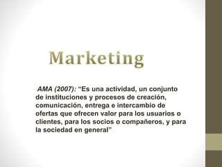AMA (2007): “Es una actividad, un conjunto
de instituciones y procesos de creación,
comunicación, entrega e intercambio de
ofertas que ofrecen valor para los usuarios o
clientes, para los socios o compañeros, y para
la sociedad en general”
 