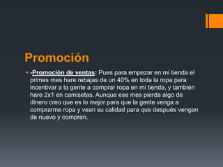 Promoción
 -Promoción de ventas: Pues para empezar en mi tienda el
primes mes hare rebajas de un 40% en toda la ropa para
incentivar a la gente a comprar ropa en mi tienda, y también
hare 2x1 en camisetas. Aunque ese mes pierda algo de
dinero creo que es lo mejor para que la gente venga a
comprarme ropa y vean su calidad para que después vengan
de nuevo y compren.
 