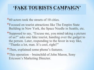 *60 actors took the streets of 10 cities.
*Focused on tourist attractions like The Empire State
Building in New York, the Space Needle in Seattle, etc.
*Supposed to say, “Excuse me, you mind taking a picture
of us?” asks one fake tourist, handing over the gadget to
the person. Later, responding to the favor in way like,
“Thanks a lot, man. It’s cool, right?”
*Then, explained some phone’s features.
*This operation – brainchild of John Maron, Sony
Ericsson’s Marketing Director.
 