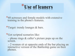*60 actresses and female models with extensive
training in the phone's features.
*Target: trendy lounges & bars.
*Got scripted scenarios like:
- phone rings & caller’s picture pops up on the
screen.
- 2 women sit at opposite ends of the bar playing an
interactive version of the Battleship game on their
phones.
 