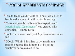 *Due to technical difficulties in past, which led to
bad brand sentiment on their facebook page.
* To overcome this a live online experiment “
Xperia Social Xperiments” was created with
comedian; Tommy Little
*Locked in a room with just Xperia & a live video
link
*GOAL: Within 8 hrs, has to get maximum
possible people like him on FB, by doing
whatever he was asked to do.
 