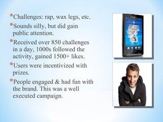 *Challenges: rap, wax legs, etc.
*Sounds silly, but did gain
public attention.
*Received over 850 challenges
in a day, 1000s followed the
activity, gained 1500+ likes.
*Users were incentivized with
prizes.
*People engaged & had fun with
the brand. This was a well
executed campaign.
 