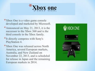 *Xbox One is a video game console
developed and marketed by Microsoft.
*Announced on May 21, 2013, it is the
successor to the Xbox 360 and is the
third console in the Xbox family.
*It directly competes with Sony's
PlayStation 4.
*Xbox One was released across North
America, several European markets,
Australia, and New Zealand on
November 22, 2013, and is scheduled
for release in Japan and the remaining
European markets in 2014.
 