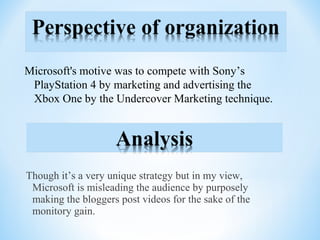 Though it’s a very unique strategy but in my view,
Microsoft is misleading the audience by purposely
making the bloggers post videos for the sake of the
monitory gain.
Microsoft's motive was to compete with Sony’s
PlayStation 4 by marketing and advertising the
Xbox One by the Undercover Marketing technique.
 