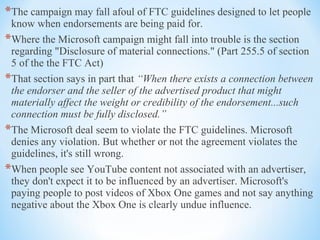 *The campaign may fall afoul of FTC guidelines designed to let people
know when endorsements are being paid for.
*Where the Microsoft campaign might fall into trouble is the section
regarding "Disclosure of material connections." (Part 255.5 of section
5 of the the FTC Act)
*That section says in part that “When there exists a connection between
the endorser and the seller of the advertised product that might
materially affect the weight or credibility of the endorsement...such
connection must be fully disclosed.”
*The Microsoft deal seem to violate the FTC guidelines. Microsoft
denies any violation. But whether or not the agreement violates the
guidelines, it's still wrong.
*When people see YouTube content not associated with an advertiser,
they don't expect it to be influenced by an advertiser. Microsoft's
paying people to post videos of Xbox One games and not say anything
negative about the Xbox One is clearly undue influence.
 