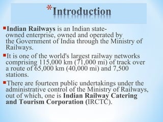 Indian Railways is an Indian state-
owned enterprise, owned and operated by 
the Government of India through the Ministry of 
Railways.
It is one of the world's largest railway networks 
comprising 115,000 km (71,000 mi) of track over 
a route of 65,000 km (40,000 mi) and 7,500 
stations.
There are fourteen public undertakings under the 
administrative control of the Ministry of Railways, 
out of which, one is Indian Railway Catering
and Tourism Corporation (IRCTC).
 