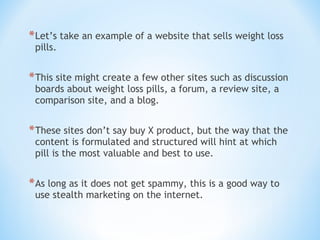 *Let’s take an example of a website that sells weight loss
pills.
*This site might create a few other sites such as discussion
boards about weight loss pills, a forum, a review site, a
comparison site, and a blog. 
*These sites don’t say buy X product, but the way that the
content is formulated and structured will hint at which
pill is the most valuable and best to use. 
*As long as it does not get spammy, this is a good way to
use stealth marketing on the internet.
 
