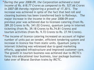 *During the year 2008-09, the Corporation achieved a total
income of Rs. 618.77 Crores as compared to Rs. 527.66 Crores
in 2007-08 thereby registering a growth of 17.30 %.  The
increase was achieved in spite of the fact that bed roll and
cleaning business has been transferred back to Railways.   The
major increase in the income in the year 2008-09 over
previous year was achieved due to licensee catering (from Rs.
289.20 Crores to Rs. 341.02 Crores), quantum jump in internet
ticketing (from Rs. 39.18 Crores to Rs.74.81 Crores) and
tourism activities (from Rs. 9.72 Crores to Rs. 27.94 Crores).
*The income of licence catering increased on account of higher
number of units put on tender, efficient tendering system and
increase in licence fee from static units. Quantum jump in
internet ticketing was witnessed due to good marketing
efforts, upgraded infrastructure and improved customer care.
The growth in tourism business was achieved due to IRCTC's
foray into educational tour business, tour package business
take over of Bharat Darshan trains by IRCTC.  
 