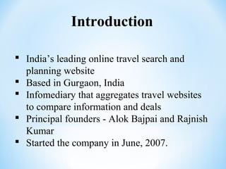 Introduction
 India’s leading online travel search and
planning website
 Based in Gurgaon, India
 Infomediary that aggregates travel websites
to compare information and deals
 Principal founders - Alok Bajpai and Rajnish
Kumar
 Started the company in June, 2007.
 