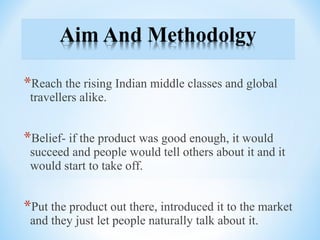 *Reach the rising Indian middle classes and global
travellers alike.
*Belief- if the product was good enough, it would
succeed and people would tell others about it and it
would start to take off.
*Put the product out there, introduced it to the market
and they just let people naturally talk about it.
 