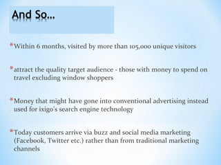 *Within 6 months, visited by more than 105,000 unique visitors
*attract the quality target audience - those with money to spend on
travel excluding window shoppers
*Money that might have gone into conventional advertising instead
used for ixigo’s search engine technology
*Today customers arrive via buzz and social media marketing
(Facebook, Twitter etc.) rather than from traditional marketing
channels
 