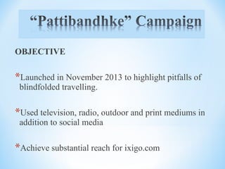OBJECTIVE
*Launched in November 2013 to highlight pitfalls of
blindfolded travelling.
*Used television, radio, outdoor and print mediums in
addition to social media
*Achieve substantial reach for ixigo.com
 