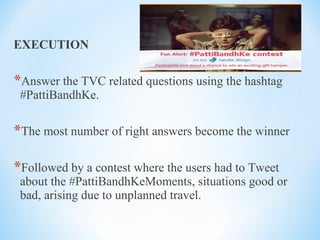 EXECUTION
*Answer the TVC related questions using the hashtag
#PattiBandhKe.
*The most number of right answers become the winner
*Followed by a contest where the users had to Tweet
about the #PattiBandhKeMoments, situations good or
bad, arising due to unplanned travel.
 