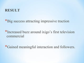 RESULT
*Big success attracting impressive traction
*Increased buzz around ixigo’s first television
commercial
*Gained meaningful interaction and followers.
 