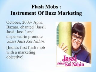 October, 2003- Apna
Bazaar, chanted "Jassi,
Jassi, Jassi" and
dispersed-to promote
Jassi Jaisi Koi Nahin.
[India's first flash mob
with a marketing
objective]
 