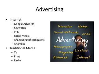 Advertising
• Internet
– Google Adwords
– Keywords
– PPC
– Social Media
– A/B testing of campaigns
– Analytics
• Traditional Media
– TV
– Print
– Radio
 