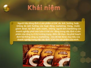 Người tiêu dùng định vị sản phẩm có thể do ảnh hưởng hoặc
không do ảnh hưởng của hoạt động marketing. Xong, muốn
giành được lợi thế cạnh tranh, những người làm marketing của
doanh nghiệp phải luôn luôn ở thế chủ động trong việc định vị sản
phẩm của công ty ở thị trường trọng điểm đã chọn. Họ phải hoạch
định hệ thống công cụ marketing - mix để đạt được mục tiêu của
doanh nghiệp trong việc xác định vị trí cho sản phẩm của mình.
 