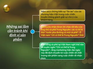 Năm 2012 chứng kiến sự “ồn ào” của các
thương hiệuViệt trong cuộc chiến
truyền thông giành giật sự chú ý của
khách hàng.
Starbucks nhận được lời chào rất kêu của
ông chủ cà phêTrung Nguyên: các vị chỉ là
thứ “nước pha đường có mùi cà phê”. Ở
Việt nam “chỉ có thể làTrung Nguyên” thôi
Dân uống cà phê tạiViệt Nam nghĩ thế nào
về tuyên ngôn “Chỉ có thể làTrung
Nguyên”. rằng marketing hiện đại ngày
nay đã dịch chuyển từ cuộc chiến về chất
lượng sản phẩm sang cuộc chiến về nhận
thức
Những sai lầm
cần tránh khi
định vị sản
phẩm
 