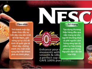 Trở thành một tập
đoàn thúc đẩy sự
trỗi dậy của nền kinh
tếViệt Nam, giữ
vững sự tự chủ về
kinh tế quốc gia và
khơi dậy, chứng
minh cho một khát
vọng ĐạiViệt khám
phá và chinh phục.
Tầm nhìn
Tạo dựng thương
hiệu hàng đầu qua
việc mang lại cho
người thưởng thức
cà phê nguồn cảm
hứng sáng tạo và
niềm tự hào trong
phong cáchTrung
Nguyên đậm đà văn
hóaViệt.
Sứ mạng
 