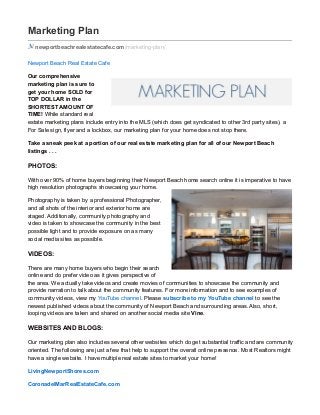Marketing Plan
newportbeachrealestatecafe.com /marketing-plan/
Newport Beach Real Estate Cafe
Our comprehensive
marketing plan is sure to
get your home SOLD for
TOP DOLLAR in the
SHORTEST AMOUNT OF
TIME! While standard real
estate marketing plans include entry into the MLS (which does get syndicated to other 3rd party sites), a
For Sale sign, flyer and a lockbox, our marketing plan for your home does not stop there.
Take a sneak peek at a portion of our real estate marketing plan for all of our Newport Beach
listings . . .
PHOTOS:
With over 90% of home buyers beginning their Newport Beach home search online it is imperative to have
high resolution photographs showcasing your home.
Photography is taken by a professional Photographer,
and all shots of the interior and exterior home are
staged. Additionally, community photography and
video is taken to showcase the community in the best
possible light and to provide exposure on as many
social media sites as possible.
VIDEOS:
There are many home buyers who begin their search
online and do prefer video as it gives perspective of
the area. We actually take videos and create movies of communities to showcase the community and
provide narration to talk about the community features. For more information and to see examples of
community videos, view my YouTube channel. Please subscribe to my YouTube channel to see the
newest published videos about the community of Newport Beach and surrounding areas. Also, short,
looping videos are taken and shared on another social media site Vine.
WEBSITES AND BLOGS:
Our marketing plan also includes several other websites which do get substantial traffic and are community
oriented. The following are just a few that help to support the overall online presence. Most Realtors might
have a single website. I have multiple real estate sites to market your home!
LivingNewportShores.com
CoronadelMarRealEstateCafe.com
 