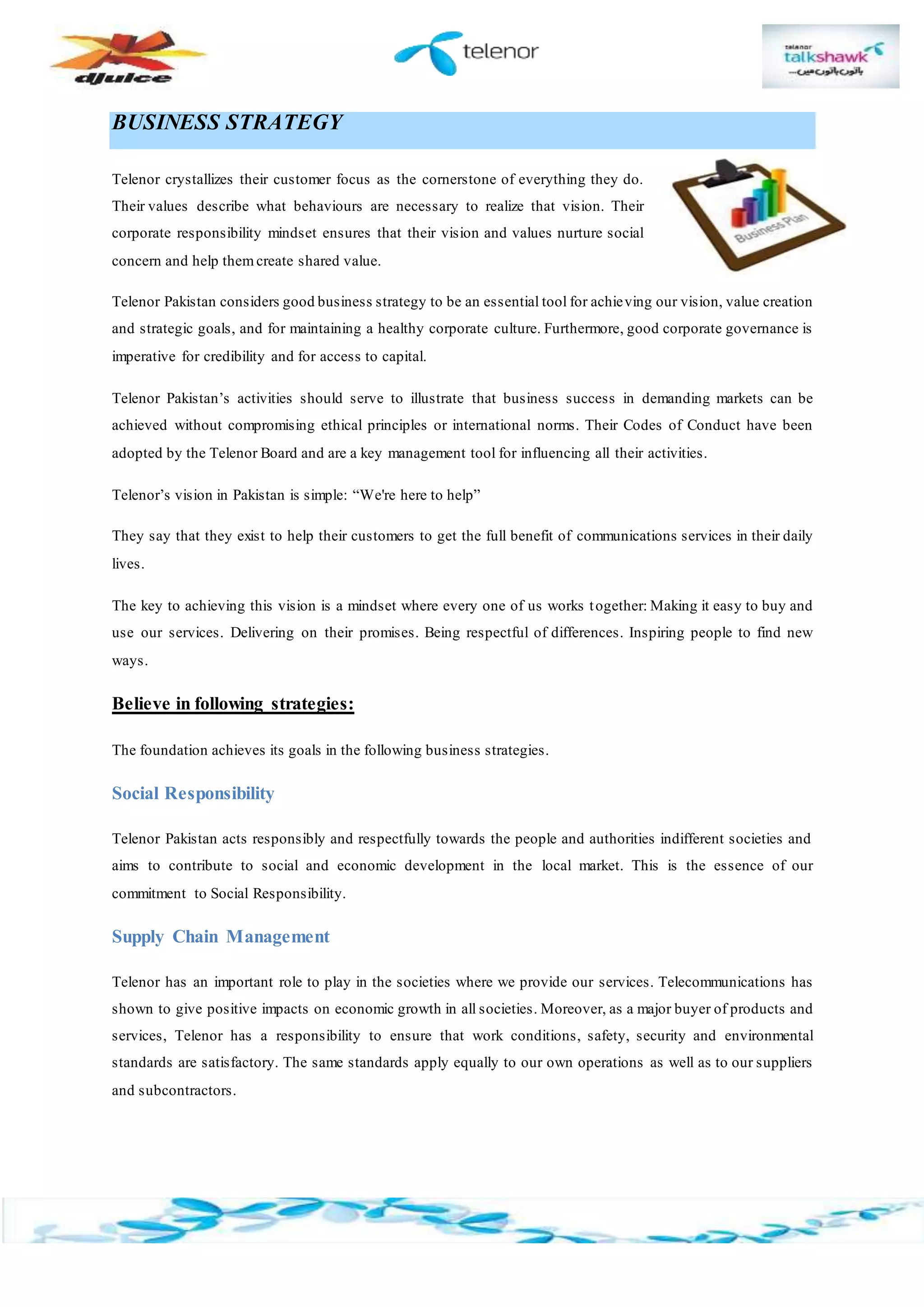 BUSINESS STRATEGY
Telenor crystallizes their customer focus as the cornerstone of everything they do.
Their values describe what behaviours are necessary to realize that vision. Their
corporate responsibility mindset ensures that their vision and values nurture social
concern and help them create shared value.
Telenor Pakistan considers good business strategy to be an essential tool for achieving our vision, value creation
and strategic goals, and for maintaining a healthy corporate culture. Furthermore, good corporate governance is
imperative for credibility and for access to capital.
Telenor Pakistan’s activities should serve to illustrate that business success in demanding markets can be
achieved without compromising ethical principles or international norms. Their Codes of Conduct have been
adopted by the Telenor Board and are a key management tool for influencing all their activities.
Telenor’s vision in Pakistan is simple: “We're here to help”
They say that they exist to help their customers to get the full benefit of communications services in their daily
lives.
The key to achieving this vision is a mindset where every one of us works together: Making it easy to buy and
use our services. Delivering on their promises. Being respectful of differences. Inspiring people to find new
ways.
Believe in following strategies:
The foundation achieves its goals in the following business strategies.
Social Responsibility
Telenor Pakistan acts responsibly and respectfully towards the people and authorities indifferent societies and
aims to contribute to social and economic development in the local market. This is the essence of our
commitment to Social Responsibility.
Supply Chain Management
Telenor has an important role to play in the societies where we provide our services. Telecommunications has
shown to give positive impacts on economic growth in all societies. Moreover, as a major buyer of products and
services, Telenor has a responsibility to ensure that work conditions, safety, security and environmental
standards are satisfactory. The same standards apply equally to our own operations as well as to our suppliers
and subcontractors.
 