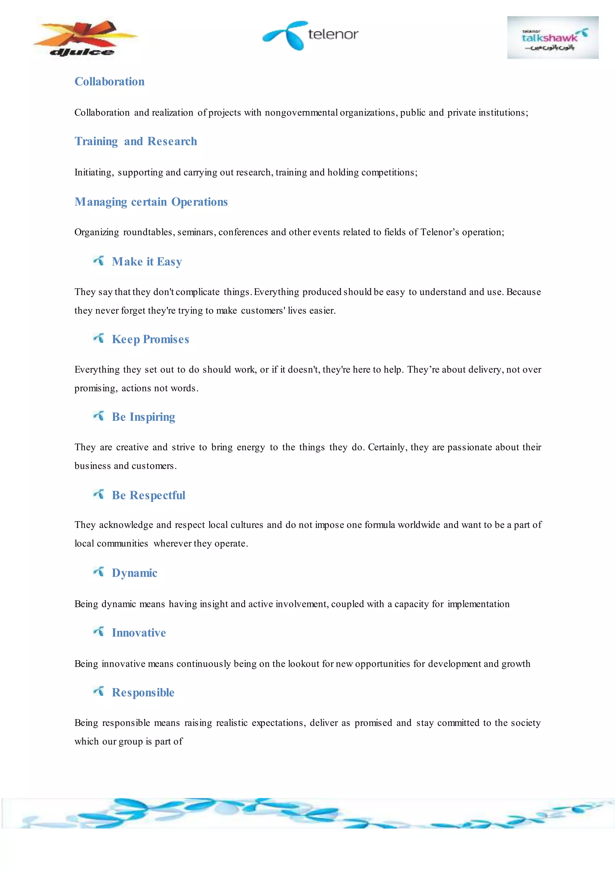 Collaboration
Collaboration and realization of projects with nongovernmental organizations, public and private institutions;
Training and Research
Initiating, supporting and carrying out research, training and holding competitions;
Managing certain Operations
Organizing roundtables, seminars, conferences and other events related to fields of Telenor’s operation;
Make it Easy
They say that they don't complicate things.Everything produced should be easy to understand and use. Because
they never forget they're trying to make customers' lives easier.
Keep Promises
Everything they set out to do should work, or if it doesn't, they're here to help. They’re about delivery, not over
promising, actions not words.
Be Inspiring
They are creative and strive to bring energy to the things they do. Certainly, they are passionate about their
business and customers.
Be Respectful
They acknowledge and respect local cultures and do not impose one formula worldwide and want to be a part of
local communities wherever they operate.
Dynamic
Being dynamic means having insight and active involvement, coupled with a capacity for implementation
Innovative
Being innovative means continuously being on the lookout for new opportunities for development and growth
Responsible
Being responsible means raising realistic expectations, deliver as promised and stay committed to the society
which our group is part of
 