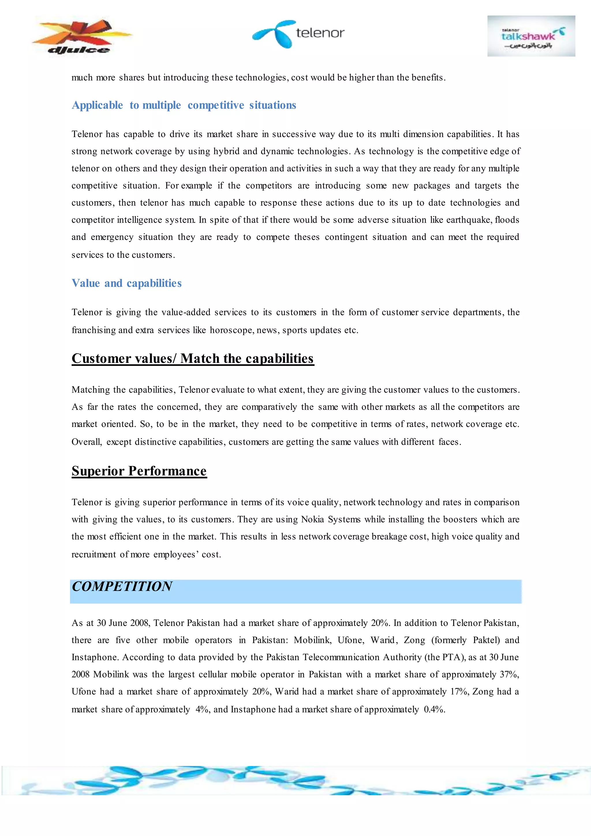 much more shares but introducing these technologies, cost would be higher than the benefits.
Applicable to multiple competitive situations
Telenor has capable to drive its market share in successive way due to its multi dimension capabilities. It has
strong network coverage by using hybrid and dynamic technologies. As technology is the competitive edge of
telenor on others and they design their operation and activities in such a way that they are ready for any multiple
competitive situation. For example if the competitors are introducing some new packages and targets the
customers, then telenor has much capable to response these actions due to its up to date technologies and
competitor intelligence system. In spite of that if there would be some adverse situation like earthquake, floods
and emergency situation they are ready to compete theses contingent situation and can meet the required
services to the customers.
Value and capabilities
Telenor is giving the value-added services to its customers in the form of customer service departments, the
franchising and extra services like horoscope, news, sports updates etc.
Customer values/ Match the capabilities
Matching the capabilities, Telenor evaluate to what extent, they are giving the customer values to the customers.
As far the rates the concerned, they are comparatively the same with other markets as all the competitors are
market oriented. So, to be in the market, they need to be competitive in terms of rates, network coverage etc.
Overall, except distinctive capabilities, customers are getting the same values with different faces.
Superior Performance
Telenor is giving superior performance in terms of its voice quality, network technology and rates in comparison
with giving the values, to its customers. They are using Nokia Systems while installing the boosters which are
the most efficient one in the market. This results in less network coverage breakage cost, high voice quality and
recruitment of more employees’ cost.
COMPETITION
As at 30 June 2008, Telenor Pakistan had a market share of approximately 20%. In addition to Telenor Pakistan,
there are five other mobile operators in Pakistan: Mobilink, Ufone, Warid, Zong (formerly Paktel) and
Instaphone. According to data provided by the Pakistan Telecommunication Authority (the PTA), as at 30 June
2008 Mobilink was the largest cellular mobile operator in Pakistan with a market share of approximately 37%,
Ufone had a market share of approximately 20%, Warid had a market share of approximately 17%, Zong had a
market share of approximately 4%, and Instaphone had a market share of approximately 0.4%.
 