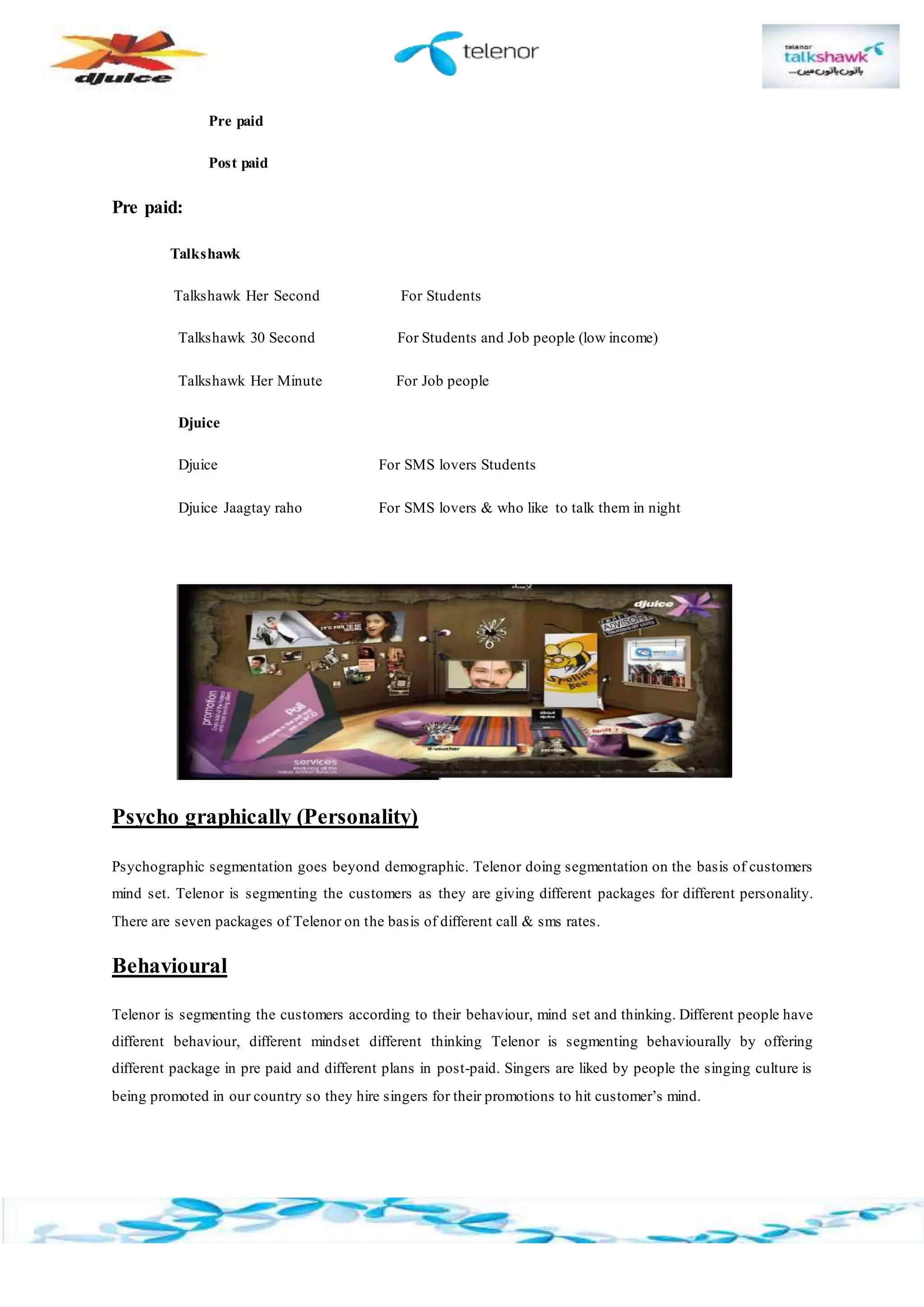Pre paid
Post paid
Pre paid:
Talkshawk
Talkshawk Her Second For Students
Talkshawk 30 Second For Students and Job people (low income)
Talkshawk Her Minute For Job people
Djuice
Djuice For SMS lovers Students
Djuice Jaagtay raho For SMS lovers & who like to talk them in night
Psycho graphically (Personality)
Psychographic segmentation goes beyond demographic. Telenor doing segmentation on the basis of customers
mind set. Telenor is segmenting the customers as they are giving different packages for different personality.
There are seven packages of Telenor on the basis of different call & sms rates.
Behavioural
Telenor is segmenting the customers according to their behaviour, mind set and thinking. Different people have
different behaviour, different mindset different thinking Telenor is segmenting behaviourally by offering
different package in pre paid and different plans in post-paid. Singers are liked by people the singing culture is
being promoted in our country so they hire singers for their promotions to hit customer’s mind.
 