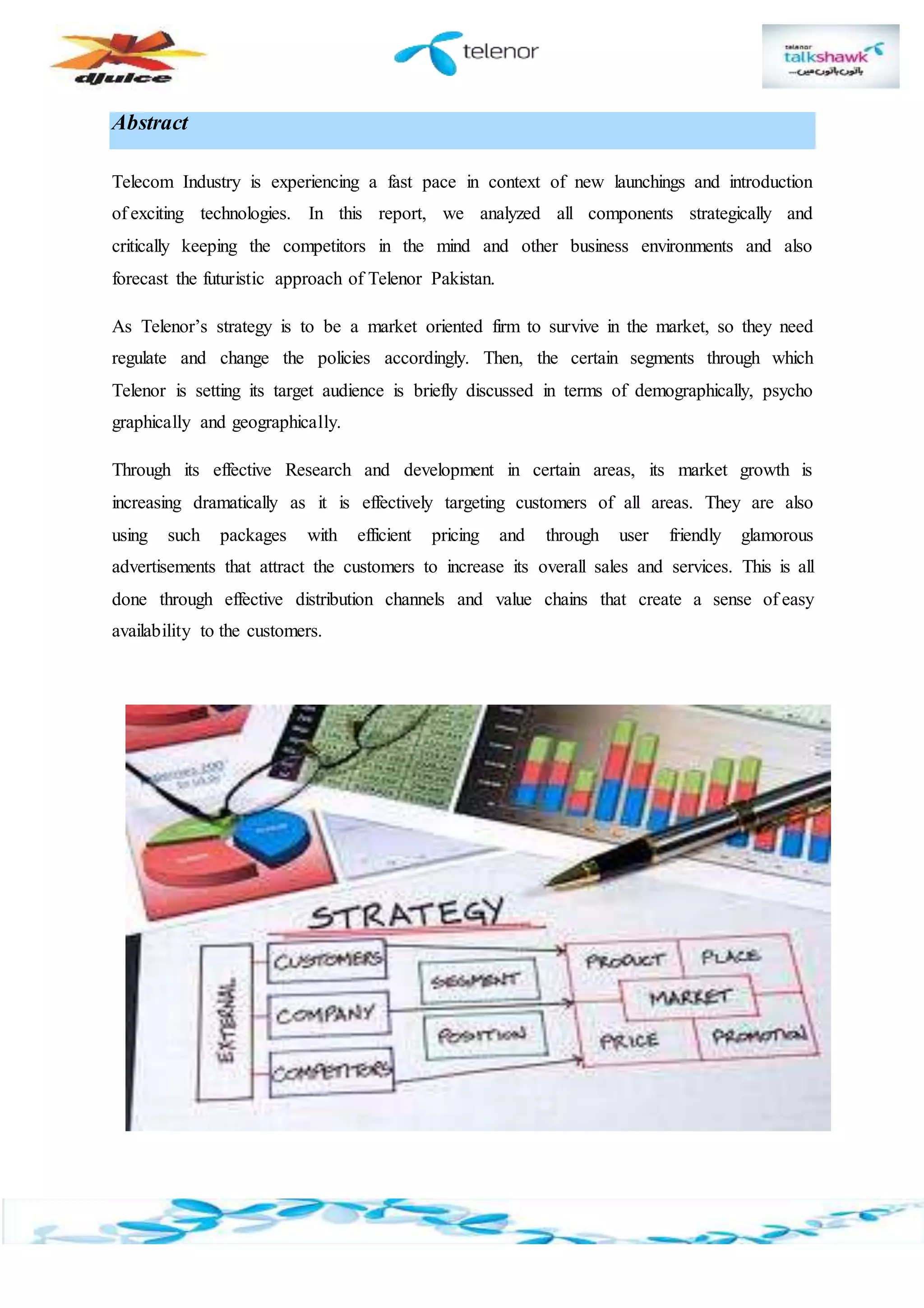 Abstract
Telecom Industry is experiencing a fast pace in context of new launchings and introduction
of exciting technologies. In this report, we analyzed all components strategically and
critically keeping the competitors in the mind and other business environments and also
forecast the futuristic approach of Telenor Pakistan.
As Telenor’s strategy is to be a market oriented firm to survive in the market, so they need
regulate and change the policies accordingly. Then, the certain segments through which
Telenor is setting its target audience is briefly discussed in terms of demographically, psycho
graphically and geographically.
Through its effective Research and development in certain areas, its market growth is
increasing dramatically as it is effectively targeting customers of all areas. They are also
using such packages with efficient pricing and through user friendly glamorous
advertisements that attract the customers to increase its overall sales and services. This is all
done through effective distribution channels and value chains that create a sense of easy
availability to the customers.
 