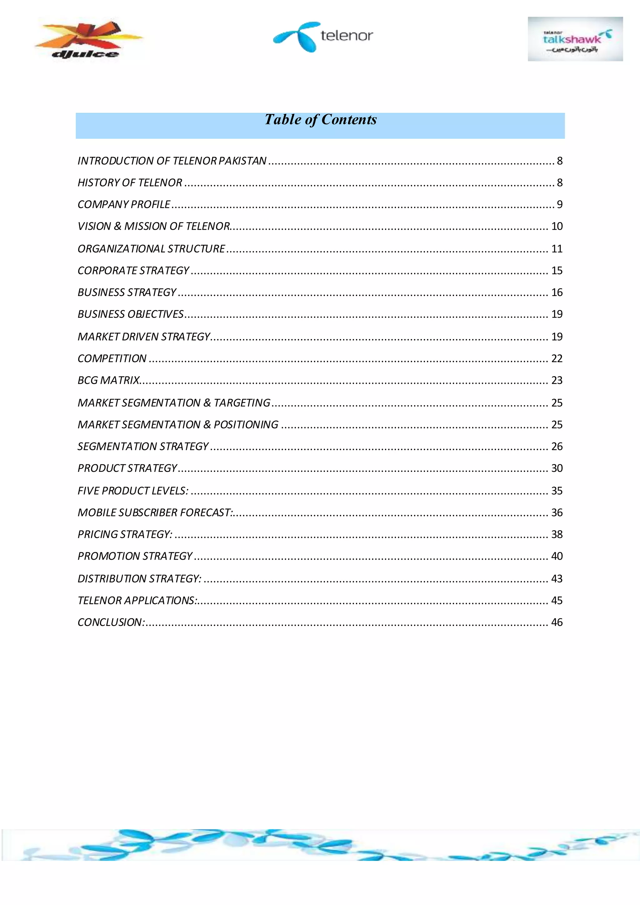 Table of Contents
INTRODUCTION OF TELENORPAKISTAN......................................................................................... 8
HISTORY OF TELENOR................................................................................................................... 8
COMPANY PROFILE....................................................................................................................... 9
VISION & MISSION OF TELENOR................................................................................................... 10
ORGANIZATIONAL STRUCTURE.................................................................................................... 11
CORPORATE STRATEGY............................................................................................................... 15
BUSINESS STRATEGY................................................................................................................... 16
BUSINESS OBJECTIVES................................................................................................................. 19
MARKET DRIVEN STRATEGY......................................................................................................... 19
COMPETITION ............................................................................................................................ 22
BCG MATRIX............................................................................................................................... 23
MARKET SEGMENTATION & TARGETING...................................................................................... 25
MARKET SEGMENTATION & POSITIONING ................................................................................... 25
SEGMENTATION STRATEGY......................................................................................................... 26
PRODUCT STRATEGY................................................................................................................... 30
FIVE PRODUCT LEVELS:............................................................................................................... 35
MOBILE SUBSCRIBER FORECAST:.................................................................................................. 36
PRICING STRATEGY:.................................................................................................................... 38
PROMOTION STRATEGY.............................................................................................................. 40
DISTRIBUTION STRATEGY: ........................................................................................................... 43
TELENOR APPLICATIONS:............................................................................................................. 45
CONCLUSION:............................................................................................................................. 46
 